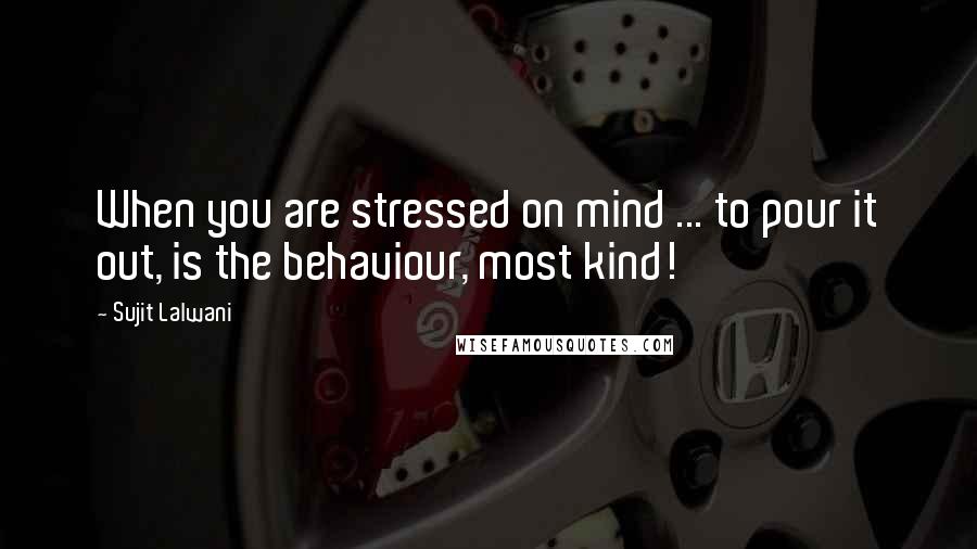 Sujit Lalwani Quotes: When you are stressed on mind ... to pour it out, is the behaviour, most kind!