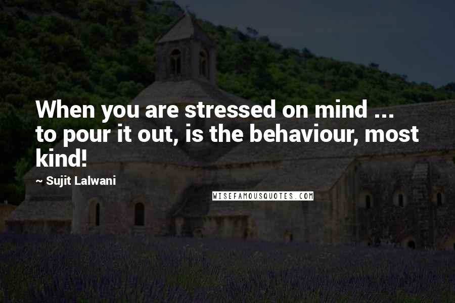 Sujit Lalwani Quotes: When you are stressed on mind ... to pour it out, is the behaviour, most kind!