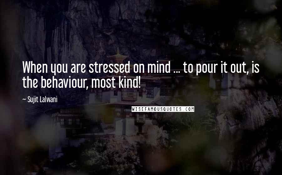 Sujit Lalwani Quotes: When you are stressed on mind ... to pour it out, is the behaviour, most kind!