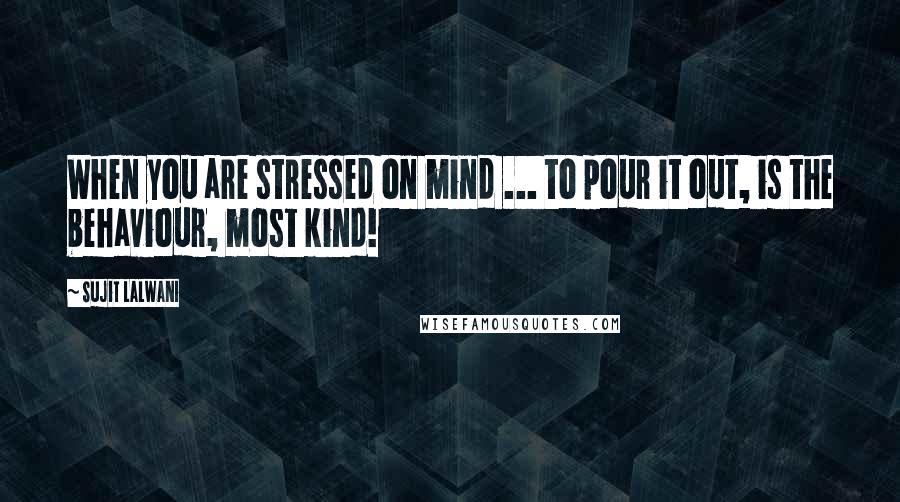 Sujit Lalwani Quotes: When you are stressed on mind ... to pour it out, is the behaviour, most kind!