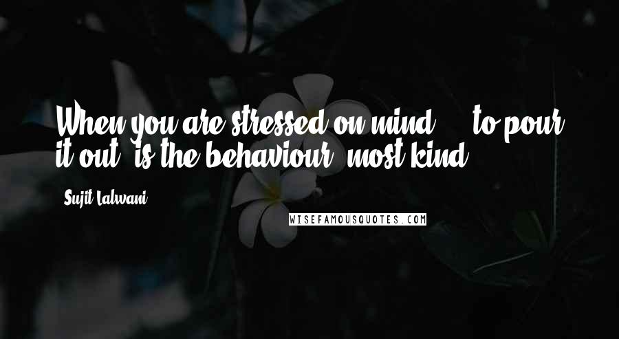 Sujit Lalwani Quotes: When you are stressed on mind ... to pour it out, is the behaviour, most kind!