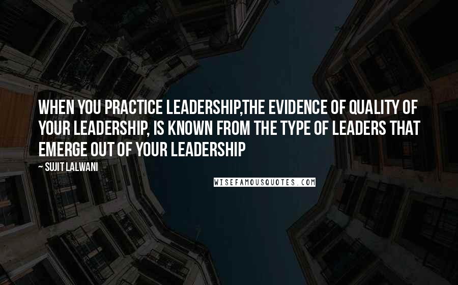 Sujit Lalwani Quotes: When you practice leadership,The evidence of quality of your leadership, Is known from the type of leaders that emerge out of your leadership