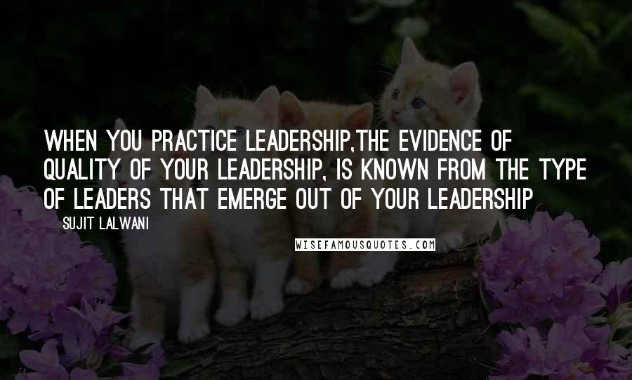 Sujit Lalwani Quotes: When you practice leadership,The evidence of quality of your leadership, Is known from the type of leaders that emerge out of your leadership