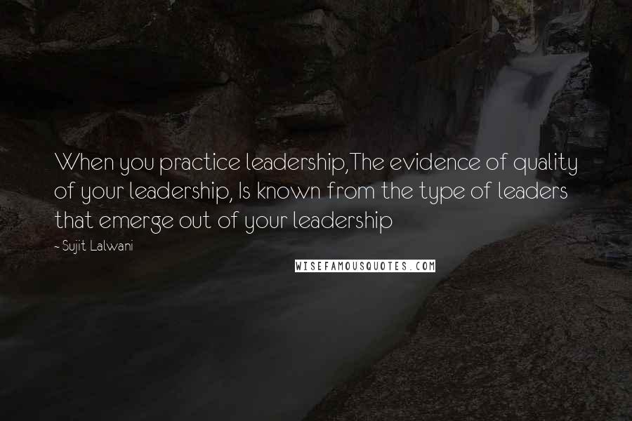 Sujit Lalwani Quotes: When you practice leadership,The evidence of quality of your leadership, Is known from the type of leaders that emerge out of your leadership