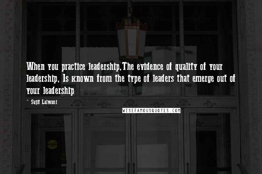 Sujit Lalwani Quotes: When you practice leadership,The evidence of quality of your leadership, Is known from the type of leaders that emerge out of your leadership