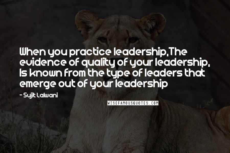 Sujit Lalwani Quotes: When you practice leadership,The evidence of quality of your leadership, Is known from the type of leaders that emerge out of your leadership