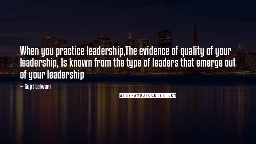 Sujit Lalwani Quotes: When you practice leadership,The evidence of quality of your leadership, Is known from the type of leaders that emerge out of your leadership