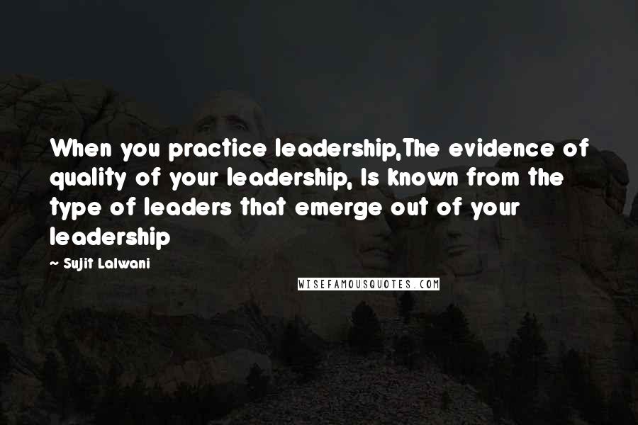 Sujit Lalwani Quotes: When you practice leadership,The evidence of quality of your leadership, Is known from the type of leaders that emerge out of your leadership