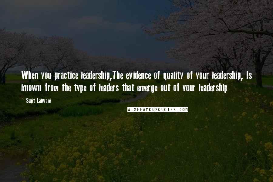 Sujit Lalwani Quotes: When you practice leadership,The evidence of quality of your leadership, Is known from the type of leaders that emerge out of your leadership