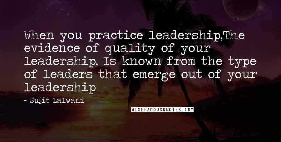 Sujit Lalwani Quotes: When you practice leadership,The evidence of quality of your leadership, Is known from the type of leaders that emerge out of your leadership