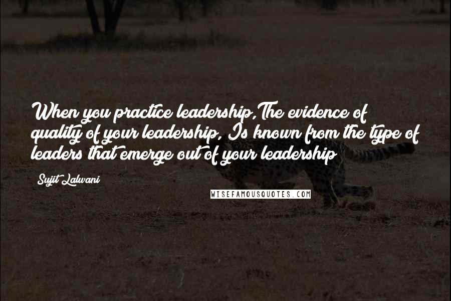 Sujit Lalwani Quotes: When you practice leadership,The evidence of quality of your leadership, Is known from the type of leaders that emerge out of your leadership