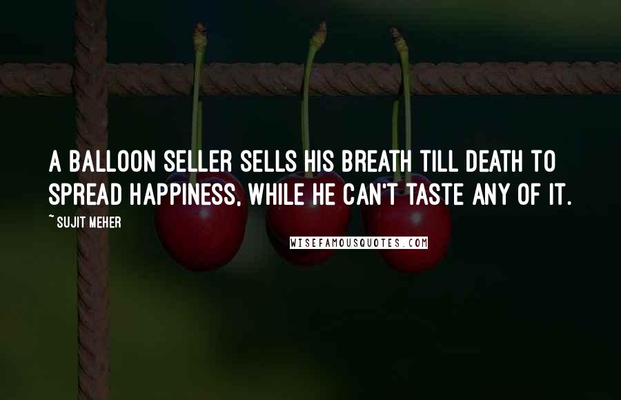 Sujit Meher Quotes: A balloon seller sells his breath till death to spread happiness, while he can't taste any of it.