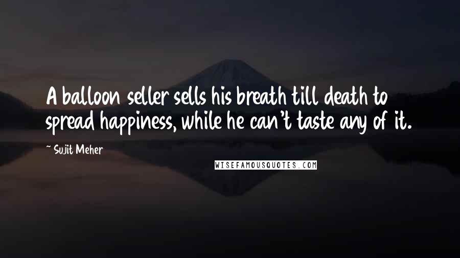 Sujit Meher Quotes: A balloon seller sells his breath till death to spread happiness, while he can't taste any of it.