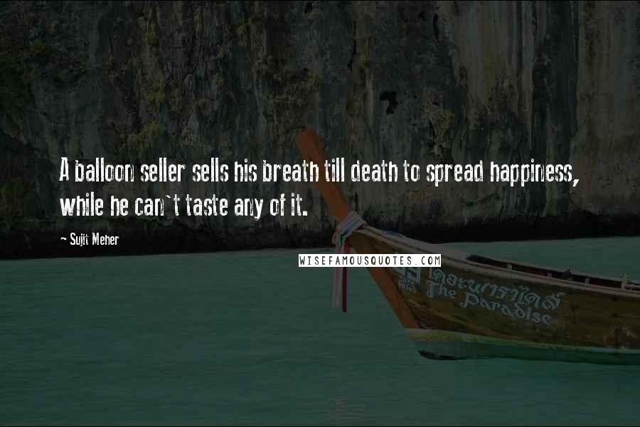 Sujit Meher Quotes: A balloon seller sells his breath till death to spread happiness, while he can't taste any of it.