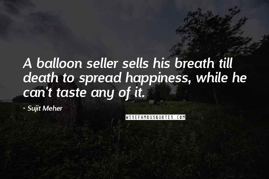 Sujit Meher Quotes: A balloon seller sells his breath till death to spread happiness, while he can't taste any of it.