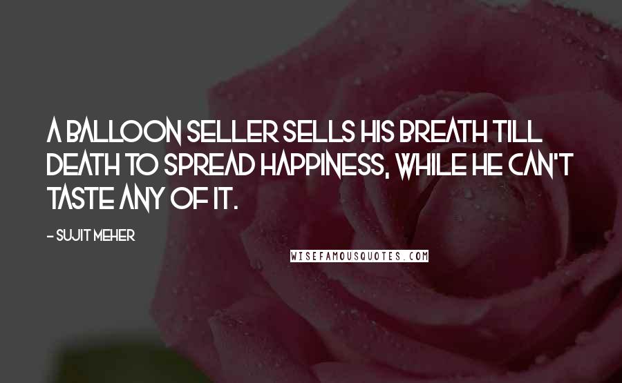 Sujit Meher Quotes: A balloon seller sells his breath till death to spread happiness, while he can't taste any of it.