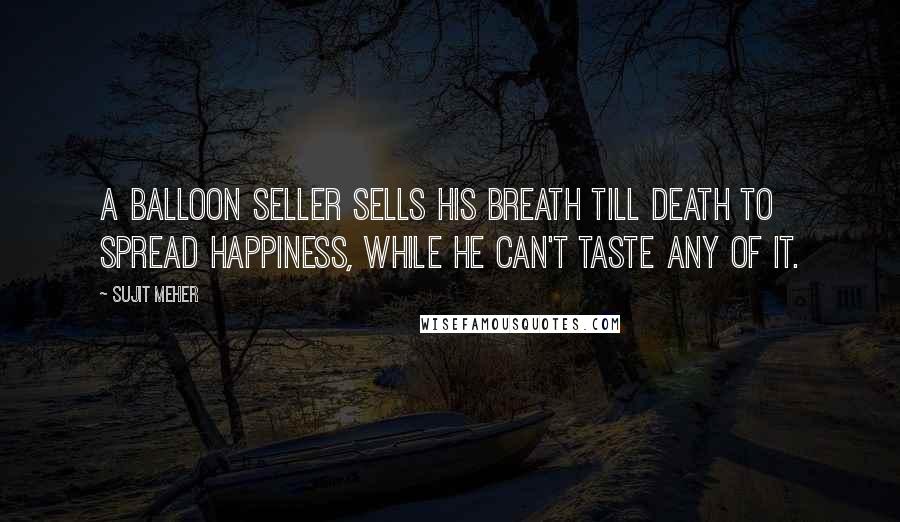 Sujit Meher Quotes: A balloon seller sells his breath till death to spread happiness, while he can't taste any of it.