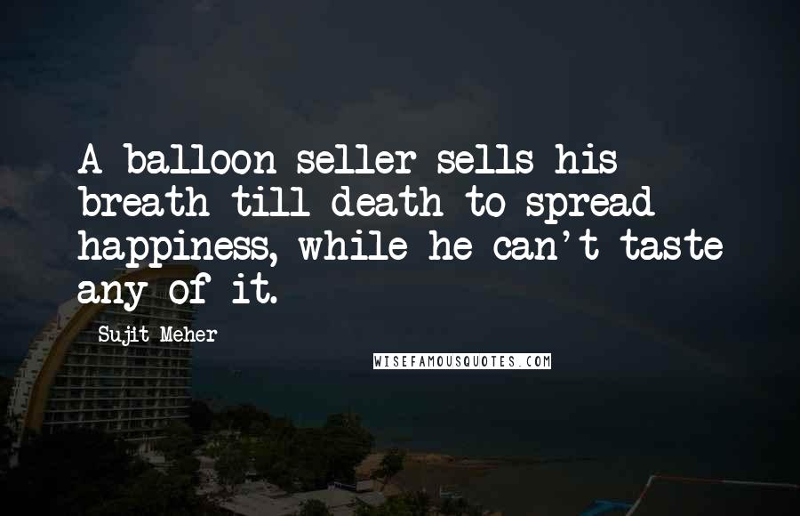 Sujit Meher Quotes: A balloon seller sells his breath till death to spread happiness, while he can't taste any of it.