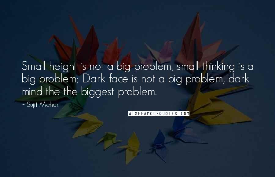 Sujit Meher Quotes: Small height is not a big problem, small thinking is a big problem; Dark face is not a big problem, dark mind the the biggest problem.