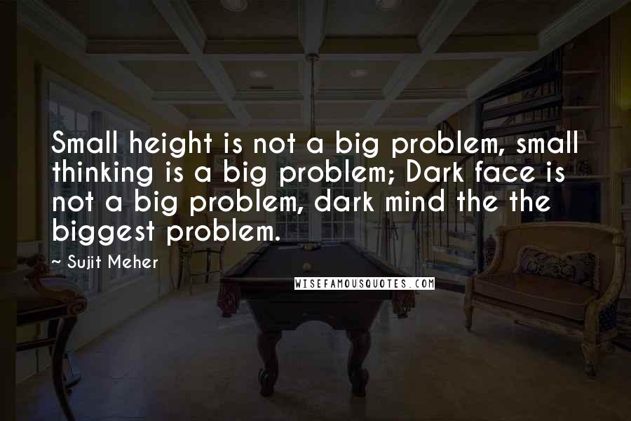 Sujit Meher Quotes: Small height is not a big problem, small thinking is a big problem; Dark face is not a big problem, dark mind the the biggest problem.