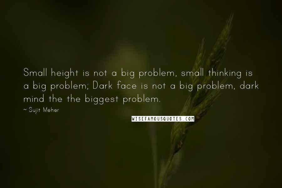 Sujit Meher Quotes: Small height is not a big problem, small thinking is a big problem; Dark face is not a big problem, dark mind the the biggest problem.