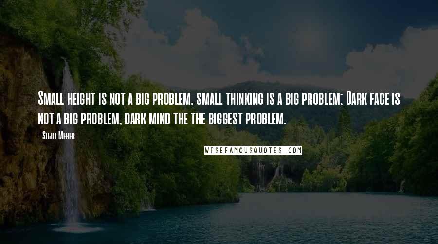 Sujit Meher Quotes: Small height is not a big problem, small thinking is a big problem; Dark face is not a big problem, dark mind the the biggest problem.