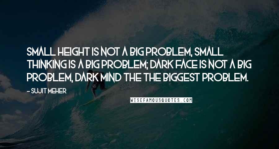 Sujit Meher Quotes: Small height is not a big problem, small thinking is a big problem; Dark face is not a big problem, dark mind the the biggest problem.