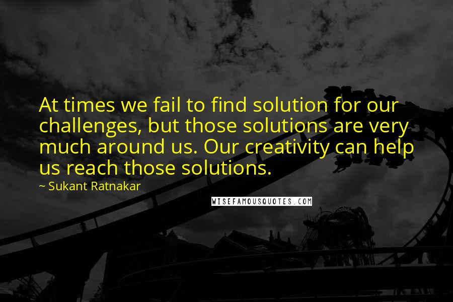 Sukant Ratnakar Quotes: At times we fail to find solution for our challenges, but those solutions are very much around us. Our creativity can help us reach those solutions.