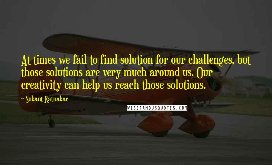 Sukant Ratnakar Quotes: At times we fail to find solution for our challenges, but those solutions are very much around us. Our creativity can help us reach those solutions.
