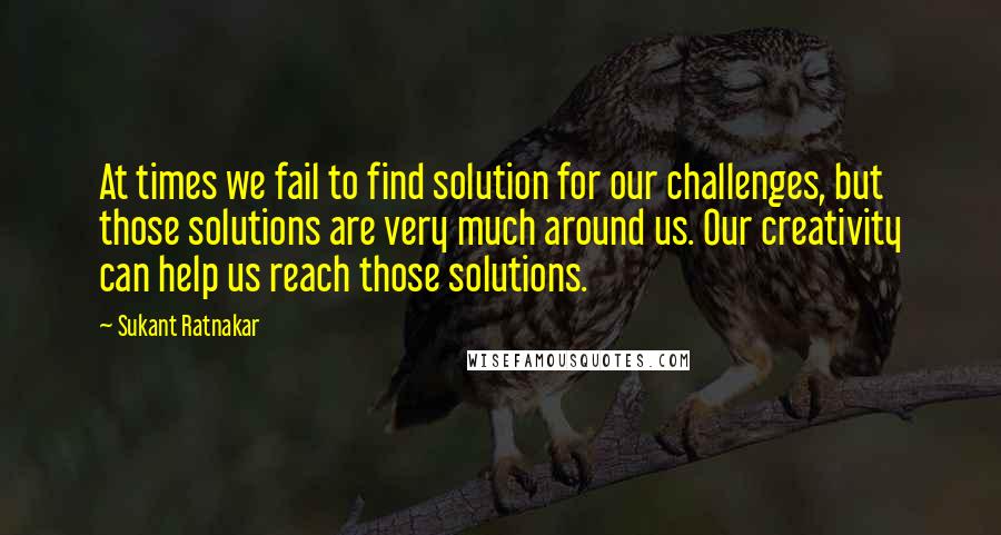 Sukant Ratnakar Quotes: At times we fail to find solution for our challenges, but those solutions are very much around us. Our creativity can help us reach those solutions.