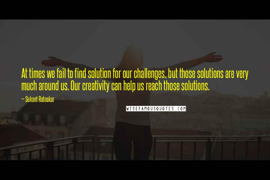 Sukant Ratnakar Quotes: At times we fail to find solution for our challenges, but those solutions are very much around us. Our creativity can help us reach those solutions.