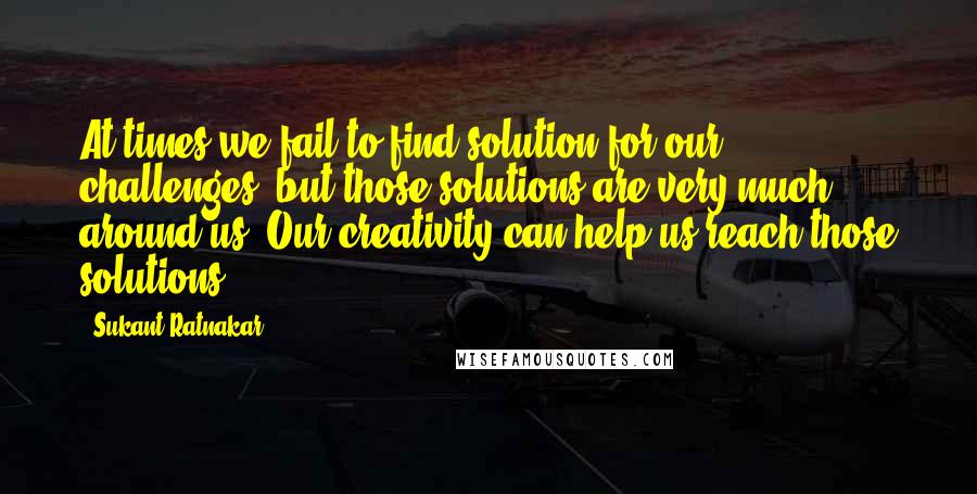 Sukant Ratnakar Quotes: At times we fail to find solution for our challenges, but those solutions are very much around us. Our creativity can help us reach those solutions.