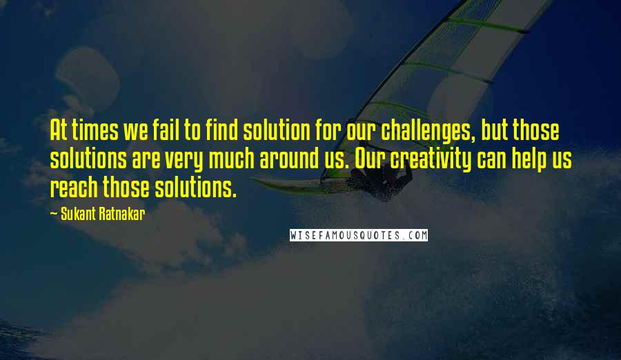 Sukant Ratnakar Quotes: At times we fail to find solution for our challenges, but those solutions are very much around us. Our creativity can help us reach those solutions.