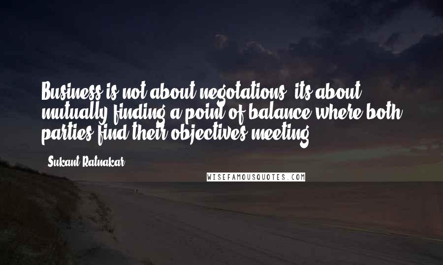 Sukant Ratnakar Quotes: Business is not about negotations, its about mutually finding a point of balance where both parties find their objectives meeting.