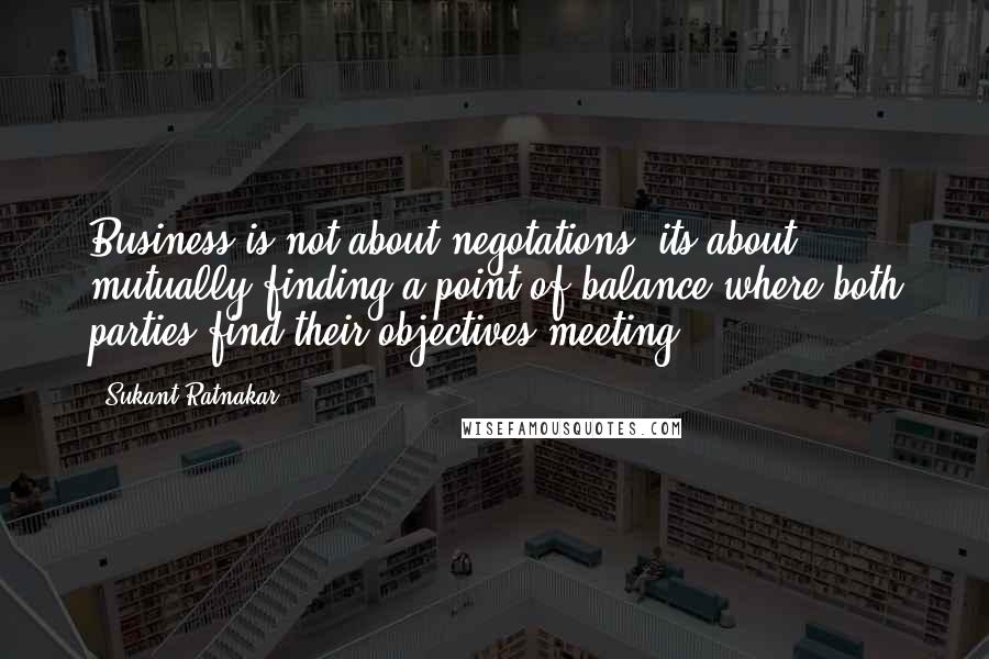 Sukant Ratnakar Quotes: Business is not about negotations, its about mutually finding a point of balance where both parties find their objectives meeting.