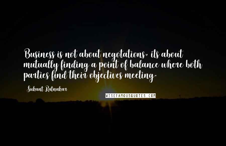 Sukant Ratnakar Quotes: Business is not about negotations, its about mutually finding a point of balance where both parties find their objectives meeting.