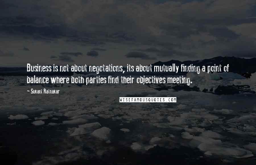 Sukant Ratnakar Quotes: Business is not about negotations, its about mutually finding a point of balance where both parties find their objectives meeting.