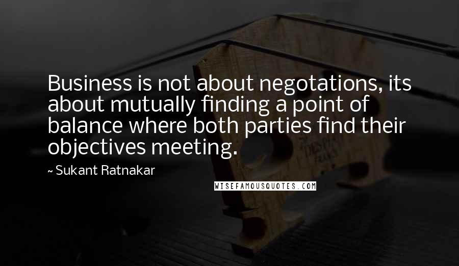 Sukant Ratnakar Quotes: Business is not about negotations, its about mutually finding a point of balance where both parties find their objectives meeting.