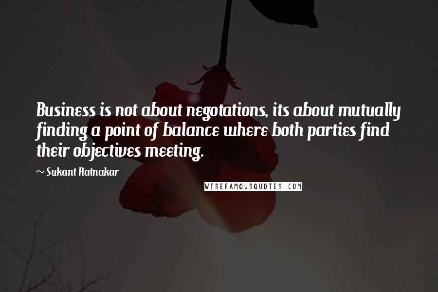 Sukant Ratnakar Quotes: Business is not about negotations, its about mutually finding a point of balance where both parties find their objectives meeting.