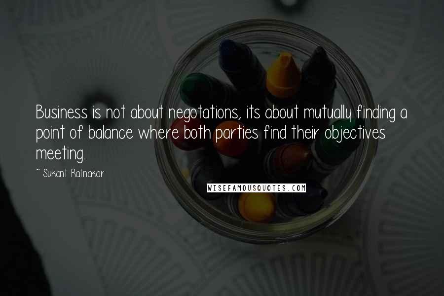 Sukant Ratnakar Quotes: Business is not about negotations, its about mutually finding a point of balance where both parties find their objectives meeting.