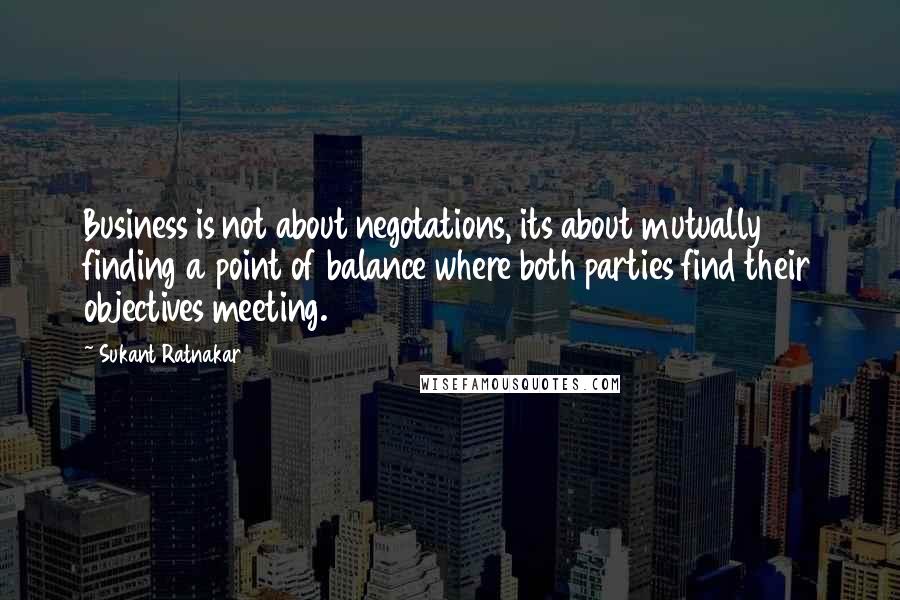 Sukant Ratnakar Quotes: Business is not about negotations, its about mutually finding a point of balance where both parties find their objectives meeting.