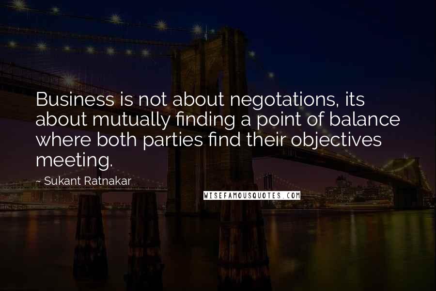 Sukant Ratnakar Quotes: Business is not about negotations, its about mutually finding a point of balance where both parties find their objectives meeting.