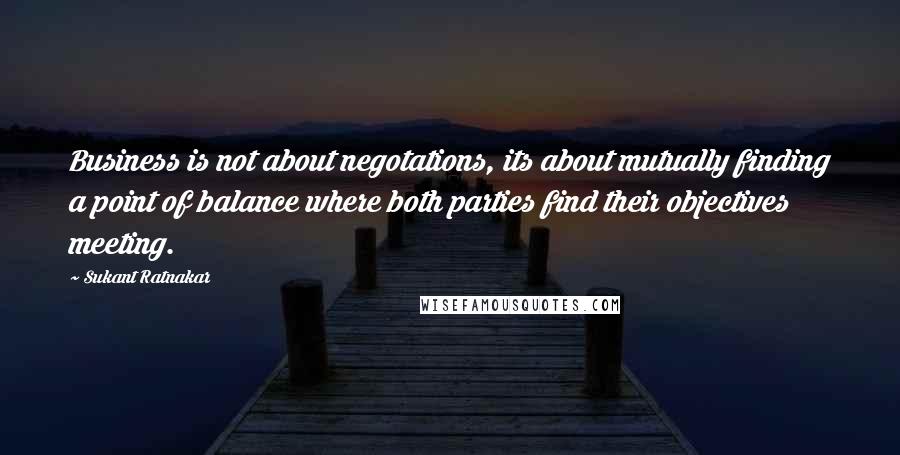 Sukant Ratnakar Quotes: Business is not about negotations, its about mutually finding a point of balance where both parties find their objectives meeting.