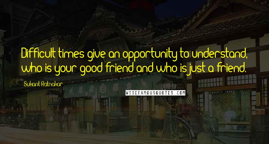 Sukant Ratnakar Quotes: Difficult times give an opportunity to understand, who is your good friend and who is just a friend.