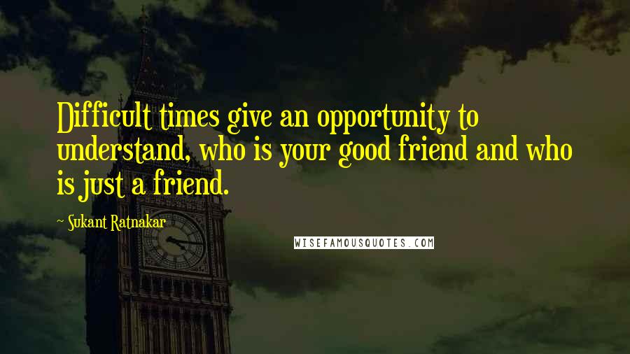 Sukant Ratnakar Quotes: Difficult times give an opportunity to understand, who is your good friend and who is just a friend.