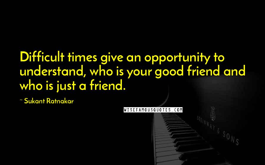 Sukant Ratnakar Quotes: Difficult times give an opportunity to understand, who is your good friend and who is just a friend.