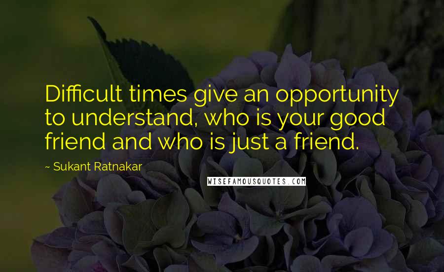 Sukant Ratnakar Quotes: Difficult times give an opportunity to understand, who is your good friend and who is just a friend.
