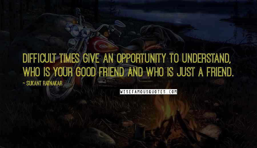 Sukant Ratnakar Quotes: Difficult times give an opportunity to understand, who is your good friend and who is just a friend.