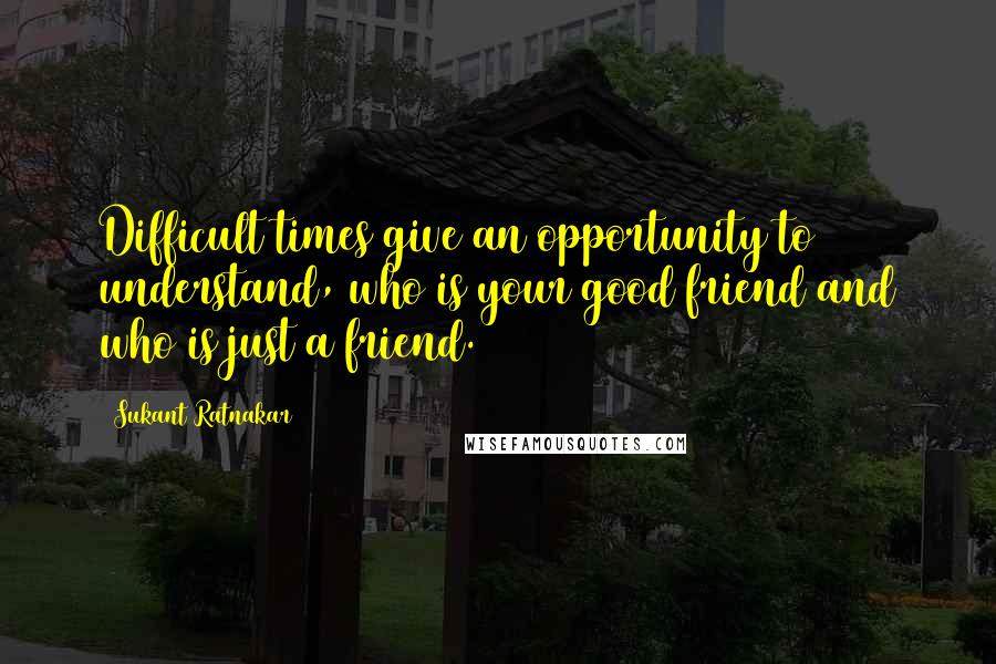 Sukant Ratnakar Quotes: Difficult times give an opportunity to understand, who is your good friend and who is just a friend.