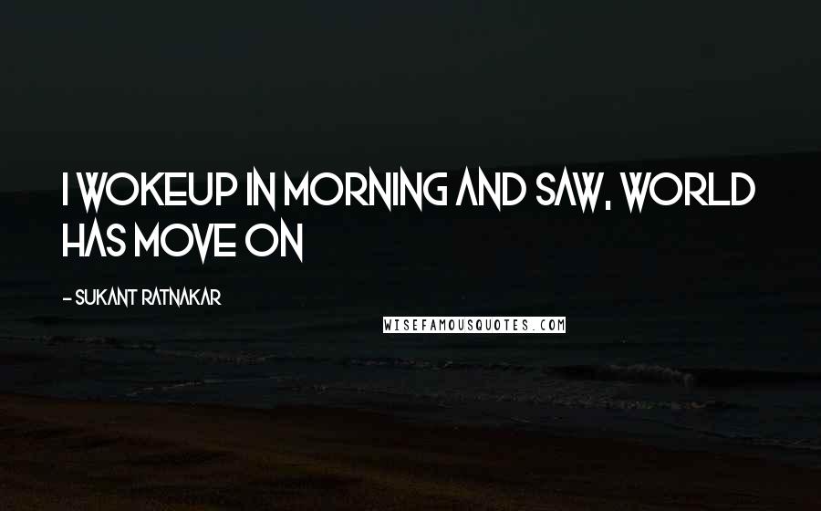 Sukant Ratnakar Quotes: I wokeup in morning and saw, world has move on